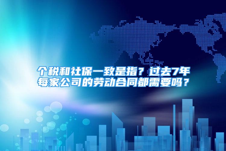 個(gè)稅和社保一致是指？過去7年每家公司的勞動(dòng)合同都需要嗎？