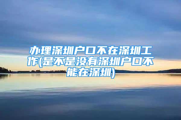 辦理深圳戶口不在深圳工作(是不是沒(méi)有深圳戶口不能在深圳)