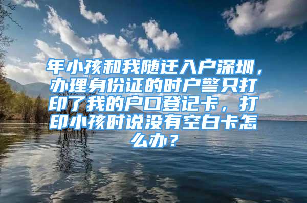 年小孩和我隨遷入戶深圳，辦理身份證的時(shí)戶警只打印了我的戶口登記卡，打印小孩時(shí)說(shuō)沒(méi)有空白卡怎么辦？