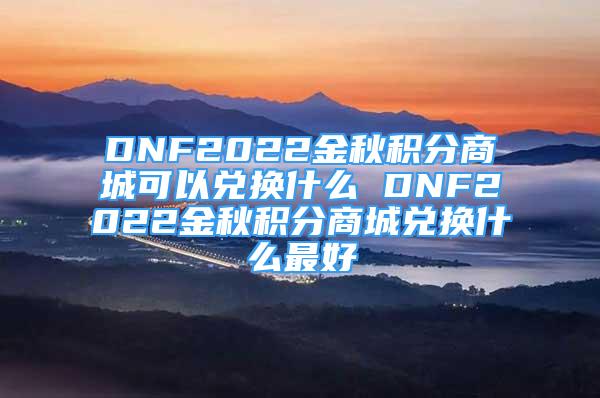 DNF2022金秋積分商城可以兌換什么 DNF2022金秋積分商城兌換什么最好