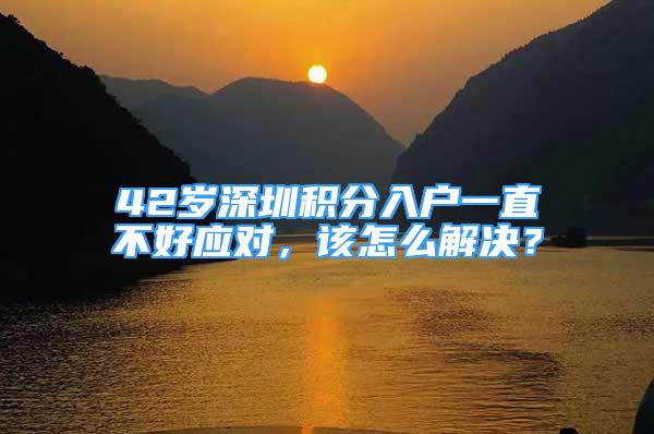 42歲深圳積分入戶一直不好應(yīng)對(duì)，該怎么解決？