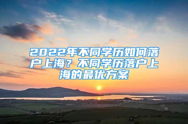 2022年不同學歷如何落戶上海？不同學歷落戶上海的最優(yōu)方案