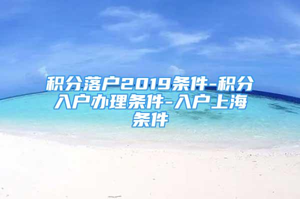 積分落戶(hù)2019條件-積分入戶(hù)辦理?xiàng)l件-入戶(hù)上海條件