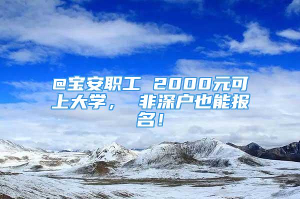 @寶安職工 2000元可上大學， 非深戶也能報名！