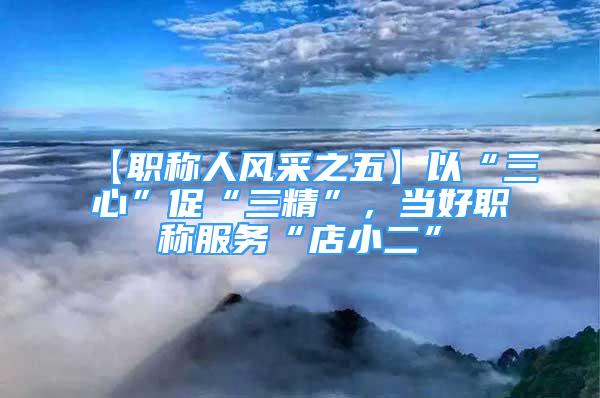 【職稱人風(fēng)采之五】以“三心”促“三精”，當(dāng)好職稱服務(wù)“店小二”