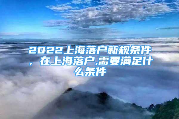 2022上海落戶新規(guī)條件，在上海落戶,需要滿足什么條件