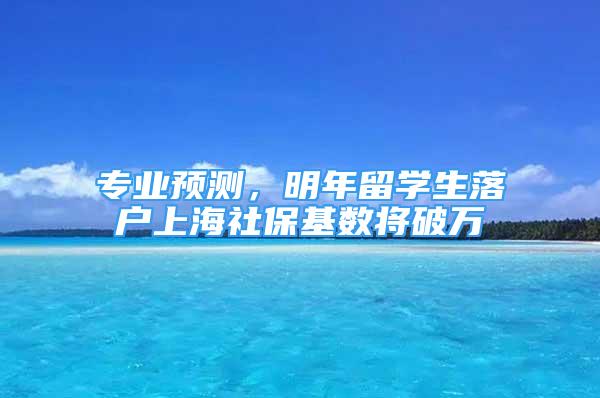 專業(yè)預測，明年留學生落戶上海社?；鶖?shù)將破萬