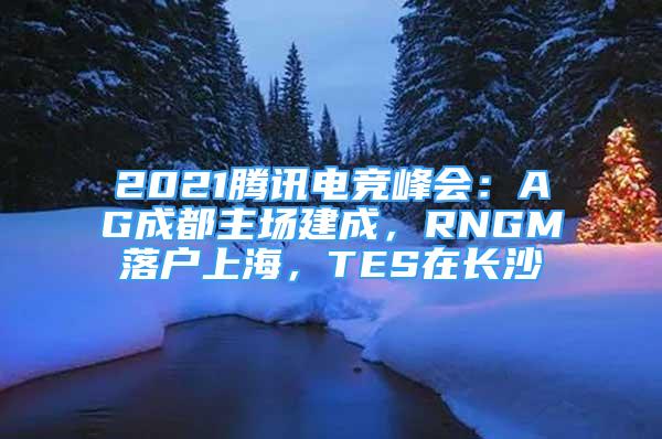 2021騰訊電競峰會：AG成都主場建成，RNGM落戶上海，TES在長沙