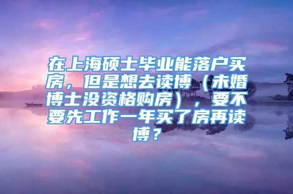 在上海碩士畢業(yè)能落戶買房，但是想去讀博（未婚博士沒資格購房），要不要先工作一年買了房再讀博？