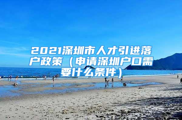 2021深圳市人才引進(jìn)落戶政策（申請(qǐng)深圳戶口需要什么條件）