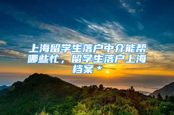 上海留學(xué)生落戶中介能幫哪些忙，留學(xué)生落戶上海檔案＊