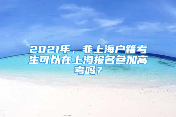 2021年，非上海戶籍考生可以在上海報名參加高考嗎？