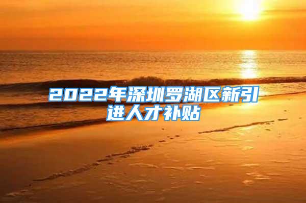 2022年深圳羅湖區(qū)新引進人才補貼