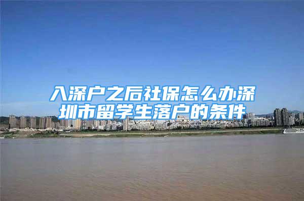 入深戶(hù)之后社保怎么辦深圳市留學(xué)生落戶(hù)的條件