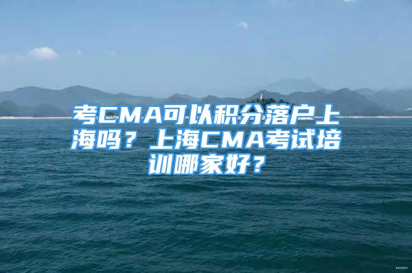 考CMA可以積分落戶上海嗎？上海CMA考試培訓(xùn)哪家好？