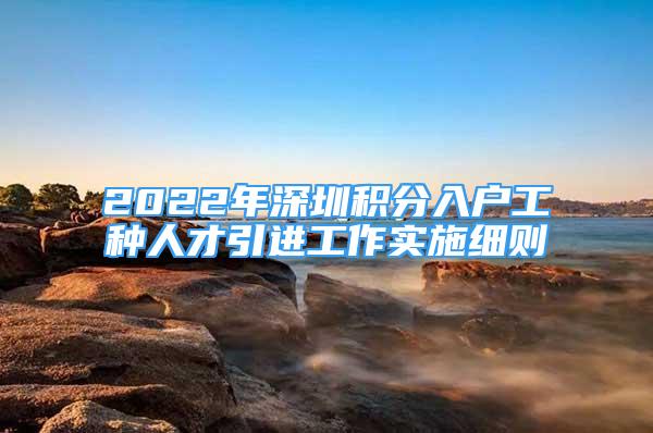 2022年深圳積分入戶工種人才引進(jìn)工作實(shí)施細(xì)則