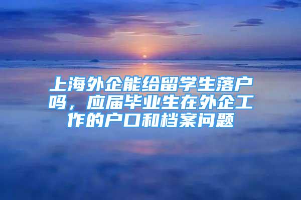 上海外企能給留學(xué)生落戶嗎，應(yīng)屆畢業(yè)生在外企工作的戶口和檔案問題