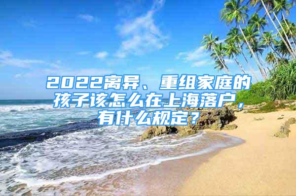 2022離異、重組家庭的孩子該怎么在上海落戶，有什么規(guī)定？