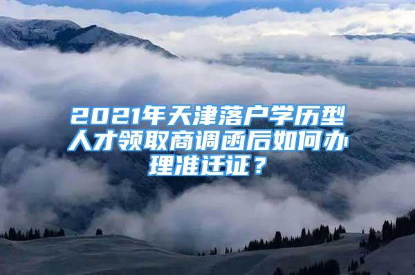 2021年天津落戶學(xué)歷型人才領(lǐng)取商調(diào)函后如何辦理準(zhǔn)遷證？