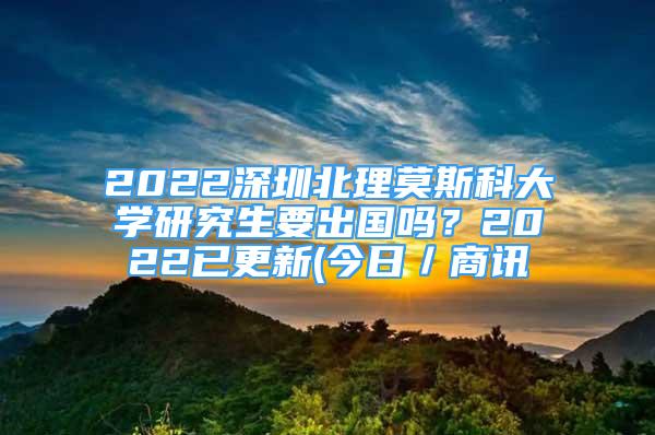 2022深圳北理莫斯科大學研究生要出國嗎？2022已更新(今日／商訊