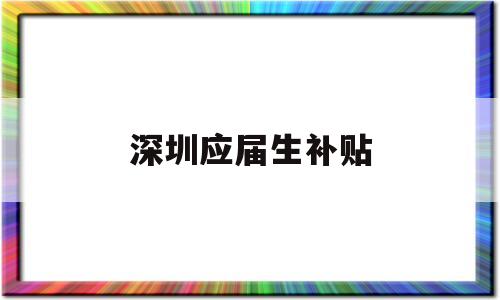 深圳應(yīng)屆生補(bǔ)貼(2022年深圳應(yīng)屆生補(bǔ)貼) 應(yīng)屆畢業(yè)生入戶(hù)深圳