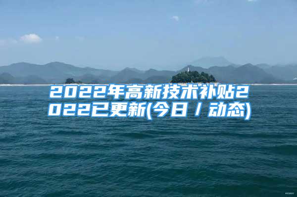 2022年高新技術(shù)補貼2022已更新(今日／動態(tài))