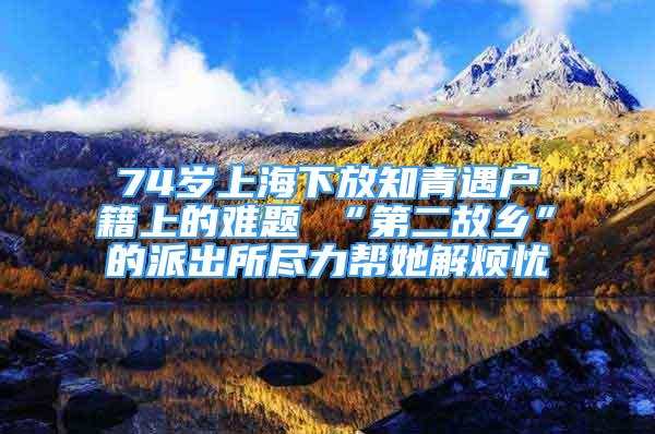 74歲上海下放知青遇戶籍上的難題 “第二故鄉(xiāng)”的派出所盡力幫她解煩憂