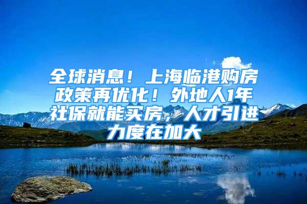 全球消息！上海臨港購房政策再優(yōu)化！外地人1年社保就能買房，人才引進力度在加大