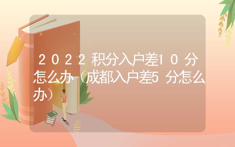 2022積分入戶差10分怎么辦（成都入戶差5分怎么辦）