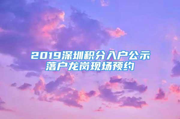 2019深圳積分入戶公示落戶龍崗現(xiàn)場預約