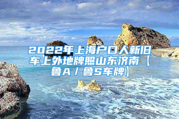 2022年上海戶口人新舊車(chē)上外地牌照山東濟(jì)南【魯A／魯S車(chē)牌】