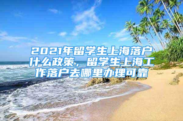 2021年留學(xué)生上海落戶什么政策，留學(xué)生上海工作落戶去哪里辦理可靠