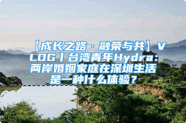 【成長之路·融榮與共】VLOG丨臺(tái)灣青年Hydra：兩岸婚姻家庭在深圳生活是一種什么體驗(yàn)？