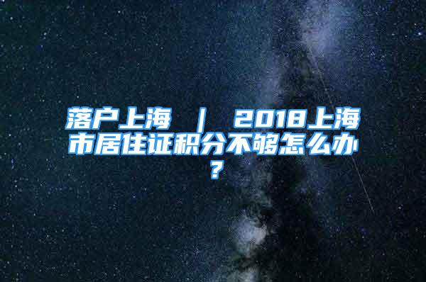 落戶上海 ｜ 2018上海市居住證積分不夠怎么辦？