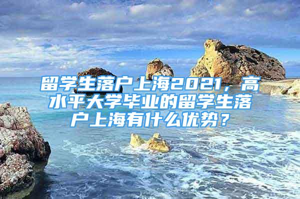 留學(xué)生落戶上海2021，高水平大學(xué)畢業(yè)的留學(xué)生落戶上海有什么優(yōu)勢(shì)？