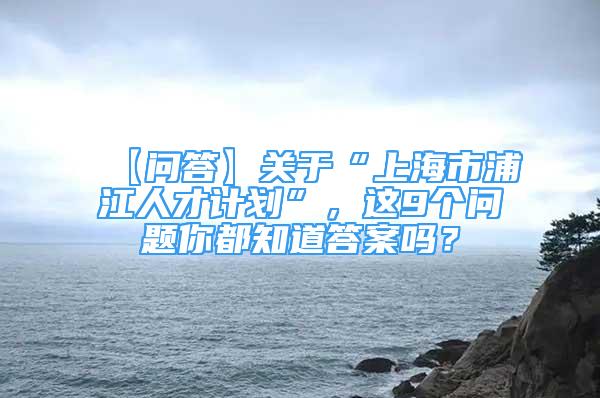 【問答】關于“上海市浦江人才計劃”，這9個問題你都知道答案嗎？