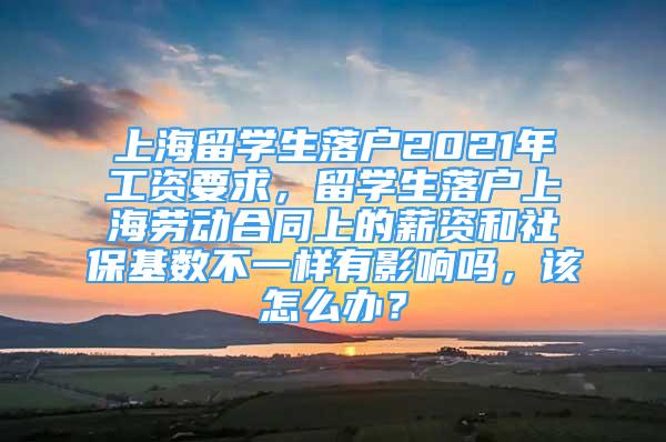 上海留學(xué)生落戶2021年工資要求，留學(xué)生落戶上海勞動(dòng)合同上的薪資和社保基數(shù)不一樣有影響嗎，該怎么辦？