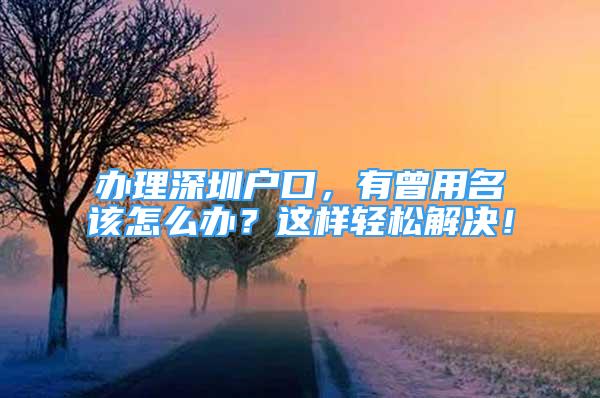 辦理深圳戶口，有曾用名該怎么辦？這樣輕松解決！