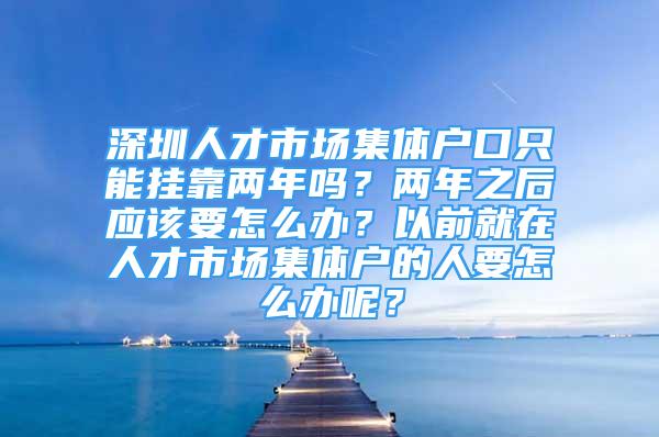 深圳人才市場集體戶口只能掛靠兩年嗎？兩年之后應該要怎么辦？以前就在人才市場集體戶的人要怎么辦呢？