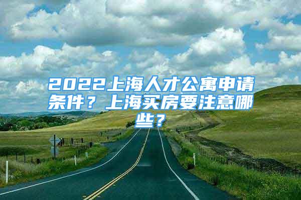 2022上海人才公寓申請條件？上海買房要注意哪些？