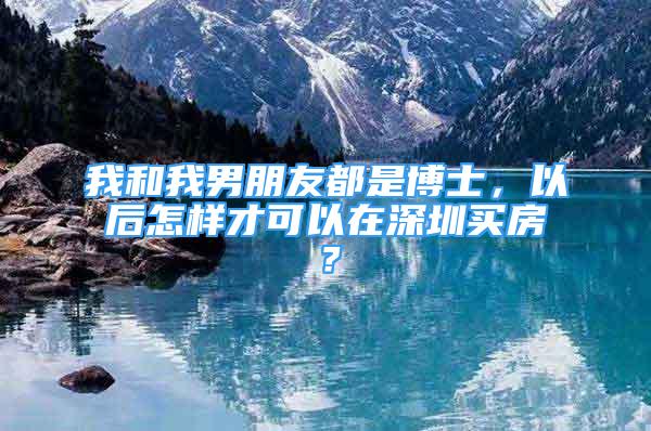 我和我男朋友都是博士，以后怎樣才可以在深圳買房？