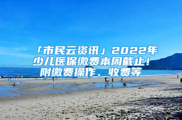 「市民云資訊」2022年少兒醫(yī)保繳費(fèi)本周截止！附繳費(fèi)操作、收費(fèi)等