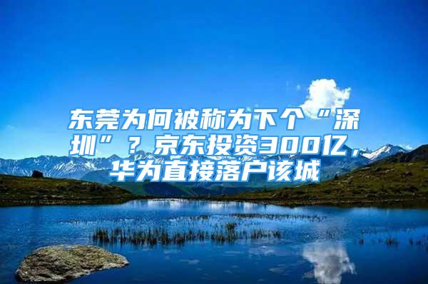 東莞為何被稱為下個“深圳”？京東投資300億，華為直接落戶該城