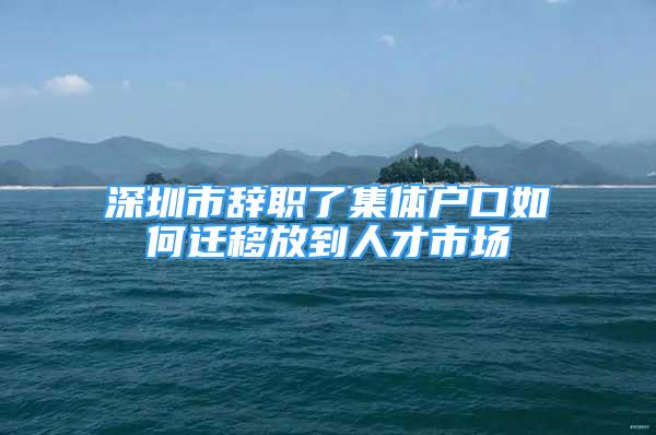 深圳市辭職了集體戶口如何遷移放到人才市場