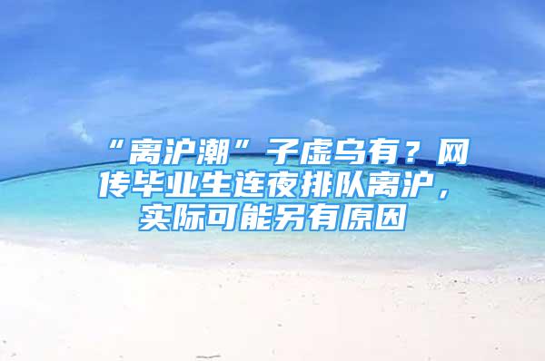 “離滬潮”子虛烏有？網(wǎng)傳畢業(yè)生連夜排隊(duì)離滬，實(shí)際可能另有原因