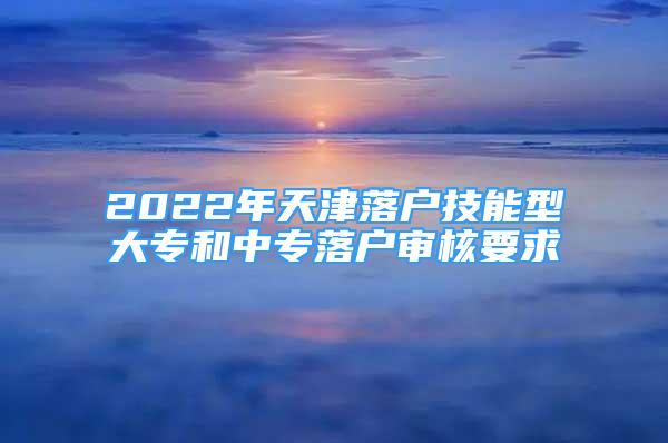 2022年天津落戶技能型大專和中專落戶審核要求