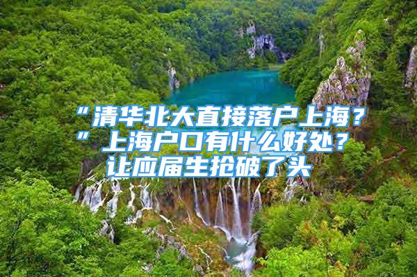 “清華北大直接落戶上海？”上海戶口有什么好處？讓應(yīng)屆生搶破了頭