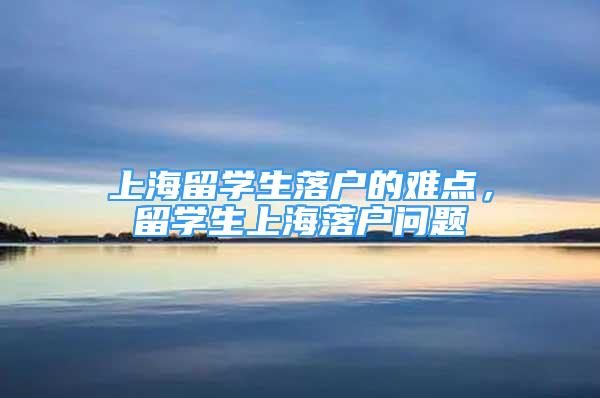 上海留學(xué)生落戶的難點，留學(xué)生上海落戶問題