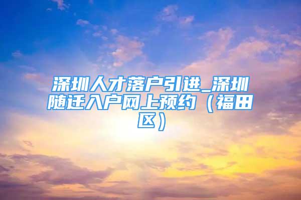 深圳人才落戶引進(jìn)_深圳隨遷入戶網(wǎng)上預(yù)約（福田區(qū)）