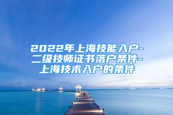 2022年上海技能入戶-二級技師證書落戶條件-上海技術(shù)入戶的條件